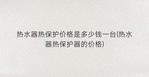 热水器热保护价格是多少钱一台(热水器热保护器的价格)