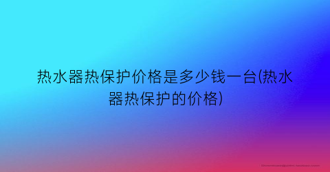 热水器热保护价格是多少钱一台(热水器热保护的价格)