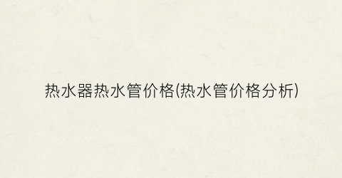 热水器热水管价格(热水管价格分析)