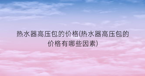热水器高压包的价格(热水器高压包的价格有哪些因素)