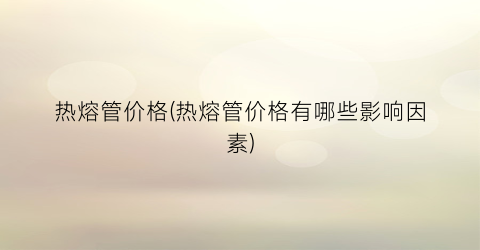 热熔管价格(热熔管价格有哪些影响因素)