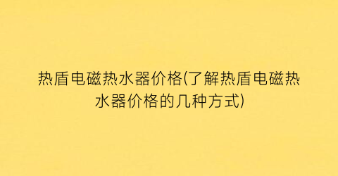 热盾电磁热水器价格(了解热盾电磁热水器价格的几种方式)