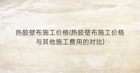 热胶壁布施工价格(热胶壁布施工价格与其他施工费用的对比)
