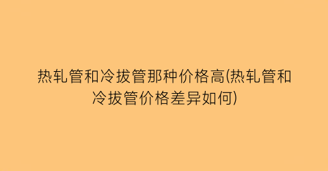 热轧管和冷拔管那种价格高(热轧管和冷拔管价格差异如何)