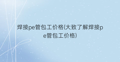 “焊接pe管包工价格(大致了解焊接pe管包工价格)