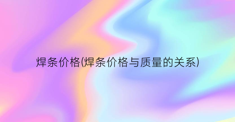 焊条价格(焊条价格与质量的关系)