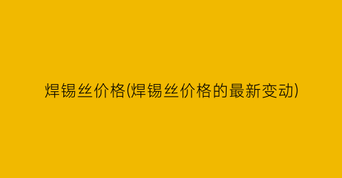 焊锡丝价格(焊锡丝价格的最新变动)