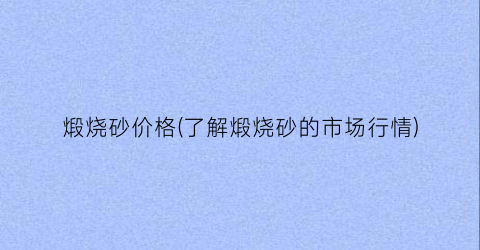 煅烧砂价格(了解煅烧砂的市场行情)