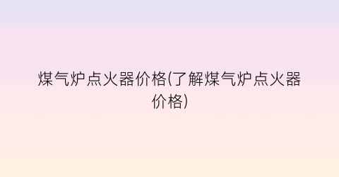 煤气炉点火器价格(了解煤气炉点火器价格)