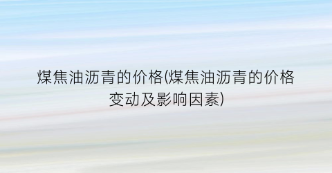 煤焦油沥青的价格(煤焦油沥青的价格变动及影响因素)
