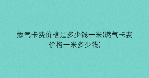燃气卡费价格是多少钱一米(燃气卡费价格一米多少钱)