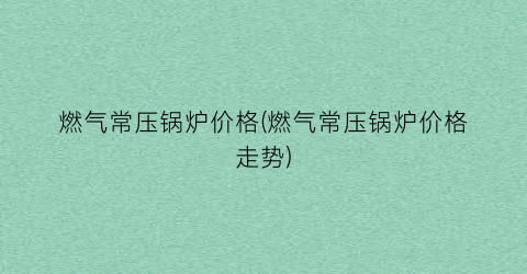 燃气常压锅炉价格(燃气常压锅炉价格走势)