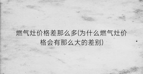 燃气灶价格差那么多(为什么燃气灶价格会有那么大的差别)
