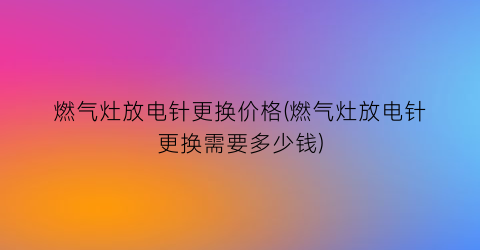 燃气灶放电针更换价格(燃气灶放电针更换需要多少钱)