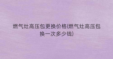 “燃气灶高压包更换价格(燃气灶高压包换一次多少钱)