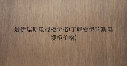 爱伊瑞斯电视柜价格(了解爱伊瑞斯电视柜价格)