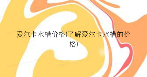 爱尔卡水槽价格(了解爱尔卡水槽的价格)