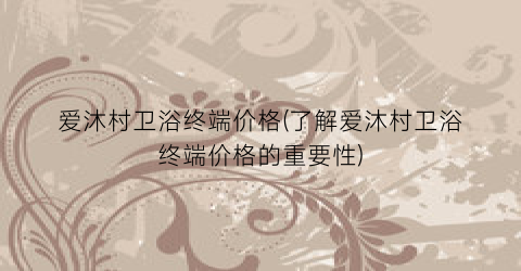 爱沐村卫浴终端价格(了解爱沐村卫浴终端价格的重要性)