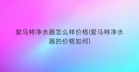 爱马特净水器怎么样价格(爱马特净水器的价格如何)
