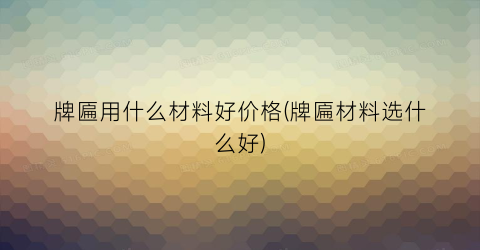 牌匾用什么材料好价格(牌匾材料选什么好)