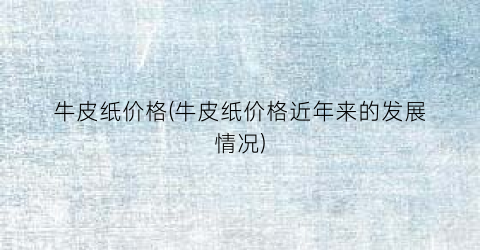牛皮纸价格(牛皮纸价格近年来的发展情况)