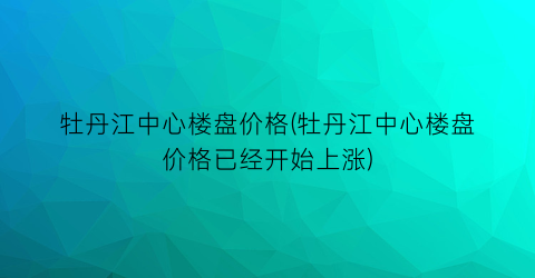 “牡丹江中心楼盘价格(牡丹江中心楼盘价格已经开始上涨)