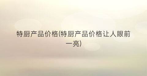 “特厨产品价格(特厨产品价格让人眼前一亮)
