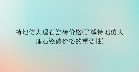 特地仿大理石瓷砖价格(了解特地仿大理石瓷砖价格的重要性)