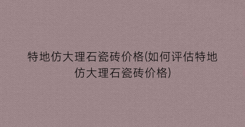 特地仿大理石瓷砖价格(如何评估特地仿大理石瓷砖价格)