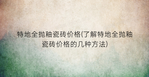 特地全抛釉瓷砖价格(了解特地全抛釉瓷砖价格的几种方法)