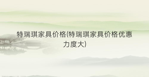 特瑞琪家具价格(特瑞琪家具价格优惠力度大)