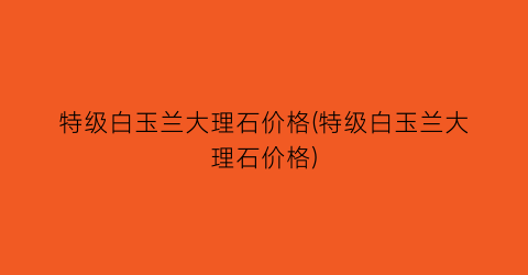 特级白玉兰大理石价格(特级白玉兰大理石价格)