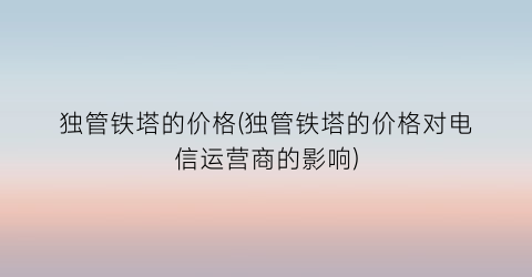 独管铁塔的价格(独管铁塔的价格对电信运营商的影响)