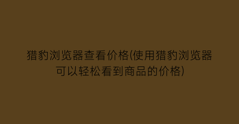 猎豹浏览器查看价格(使用猎豹浏览器可以轻松看到商品的价格)