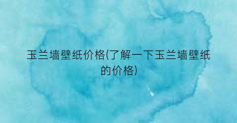 玉兰墙壁纸价格(了解一下玉兰墙壁纸的价格)