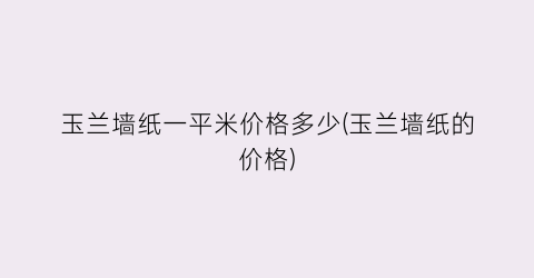 玉兰墙纸一平米价格多少(玉兰墙纸的价格)