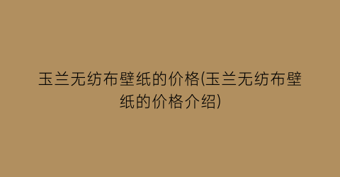 玉兰无纺布壁纸的价格(玉兰无纺布壁纸的价格介绍)