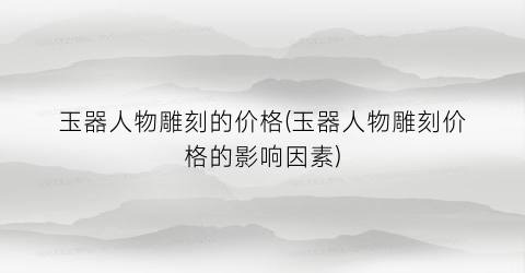 玉器人物雕刻的价格(玉器人物雕刻价格的影响因素)