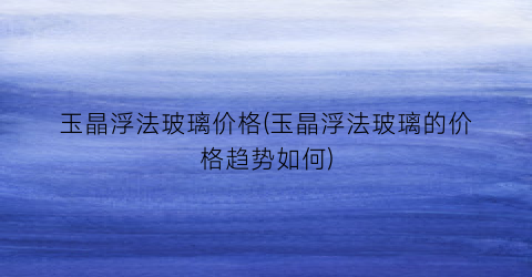 玉晶浮法玻璃价格(玉晶浮法玻璃的价格趋势如何)