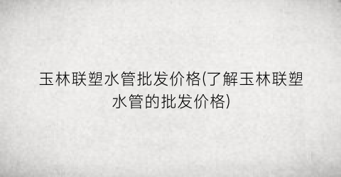 玉林联塑水管批发价格(了解玉林联塑水管的批发价格)