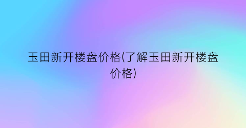 玉田新开楼盘价格(了解玉田新开楼盘价格)