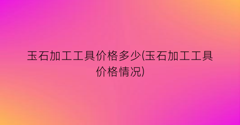 “玉石加工工具价格多少(玉石加工工具价格情况)