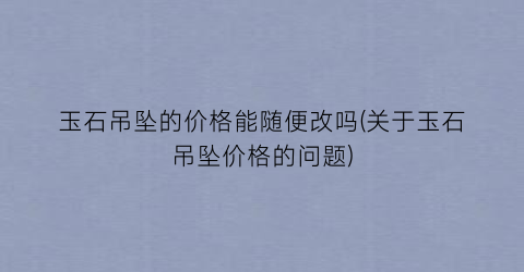 “玉石吊坠的价格能随便改吗(关于玉石吊坠价格的问题)
