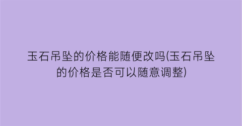玉石吊坠的价格能随便改吗(玉石吊坠的价格是否可以随意调整)