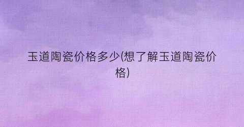 玉道陶瓷价格多少(想了解玉道陶瓷价格)