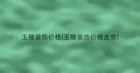 玉雕装饰价格(玉雕装饰价格走势)