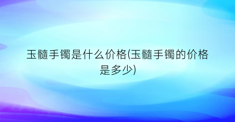 玉髓手镯是什么价格(玉髓手镯的价格是多少)