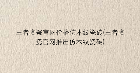 王者陶瓷官网价格仿木纹瓷砖(王者陶瓷官网推出仿木纹瓷砖)