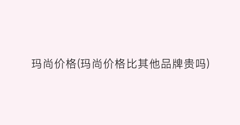 玛尚价格(玛尚价格比其他品牌贵吗)