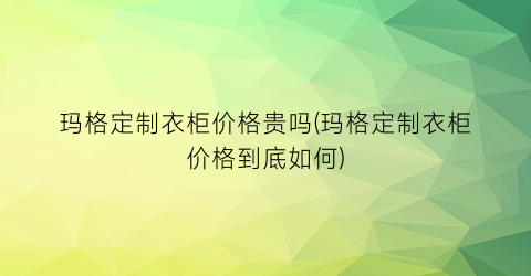 “玛格定制衣柜价格贵吗(玛格定制衣柜价格到底如何)